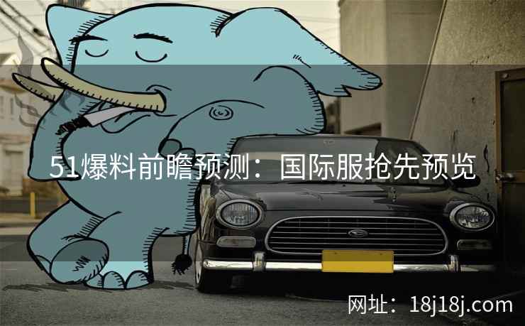 51爆料前瞻预测：国际服抢先预览