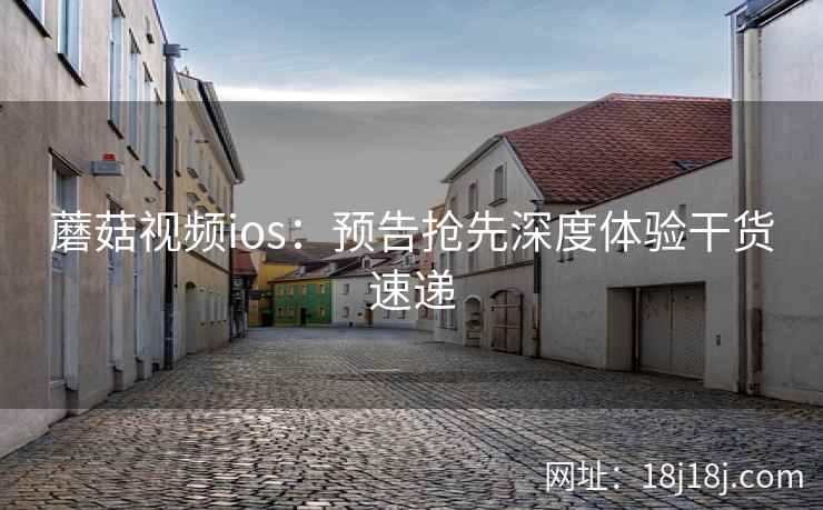 蘑菇视频ios:预告抢先深度体验干货速递 蘑菇视频ios:预告抢先深度体验干货速递