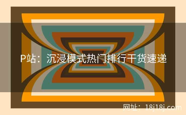 P站:沉浸模式热门排行干货速递 P站:沉浸模式热门排行干货速递