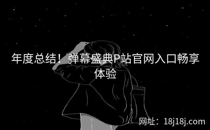 年度总结！弹幕盛典P站官网入口畅享体验