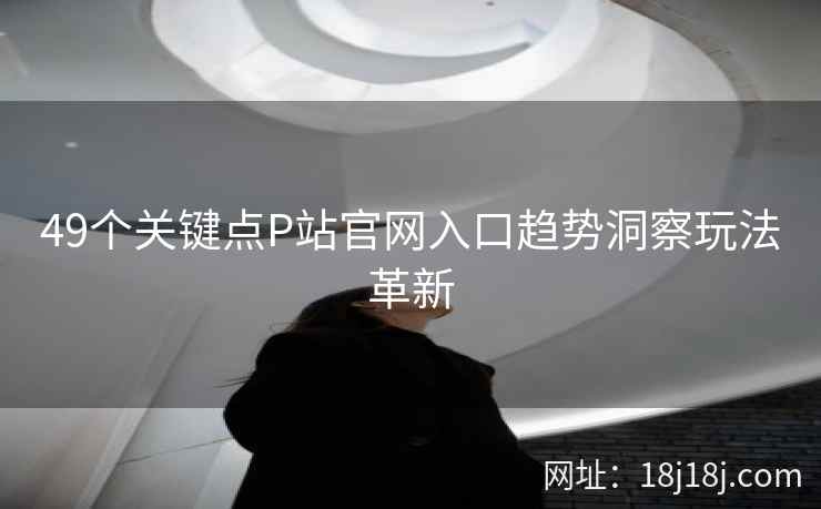 49个关键点P站官网入口趋势洞察玩法革新 49个关键点P站官网入口趋势洞察玩法革新