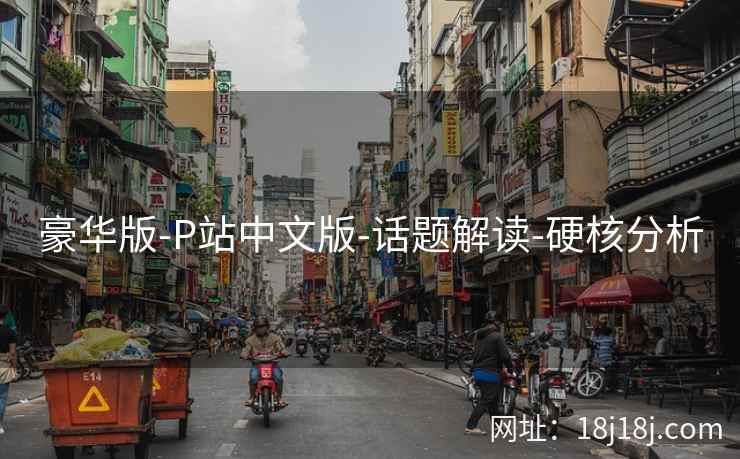 豪华版-P站中文版-话题解读-硬核分析 豪华版-P站中文版-话题解读-硬核分析