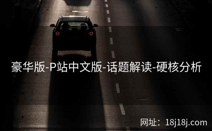 豪华版-P站中文版-话题解读-硬核分析 豪华版-P站中文版-话题解读-硬核分析