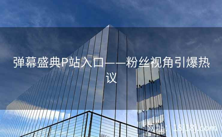 弹幕盛典P站入口——粉丝视角引爆热议