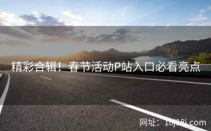 精彩合辑!春节活动P站入口必看亮点 精彩合辑!春节活动P站入口必看亮点
