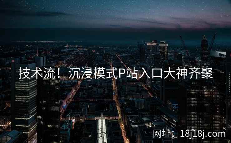 技术流!沉浸模式P站入口大神齐聚 技术流!沉浸模式P站入口大神齐聚