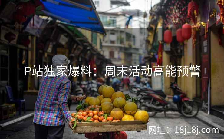 P站独家爆料：周末活动高能预警