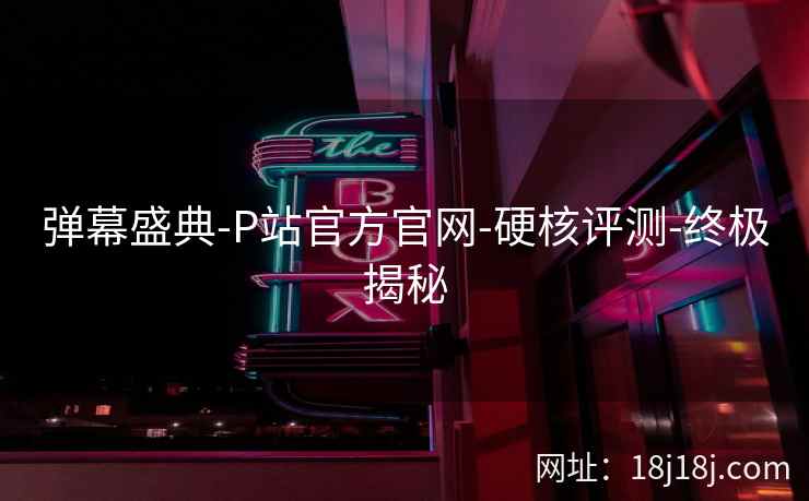弹幕盛典-P站官方官网-硬核评测-终极揭秘 弹幕盛典-P站官方官网-硬核评测-终极揭秘
