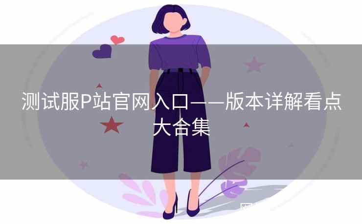 测试服P站官网入口——版本详解看点大合集