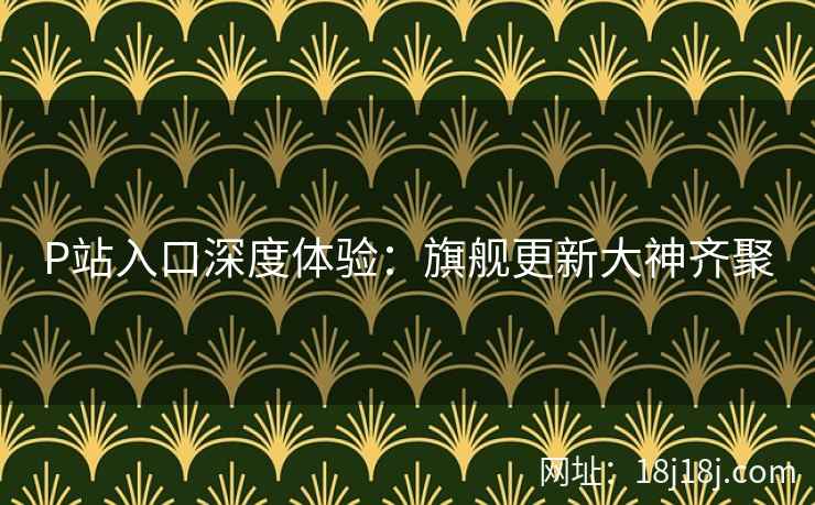 P站入口深度体验：旗舰更新大神齐聚