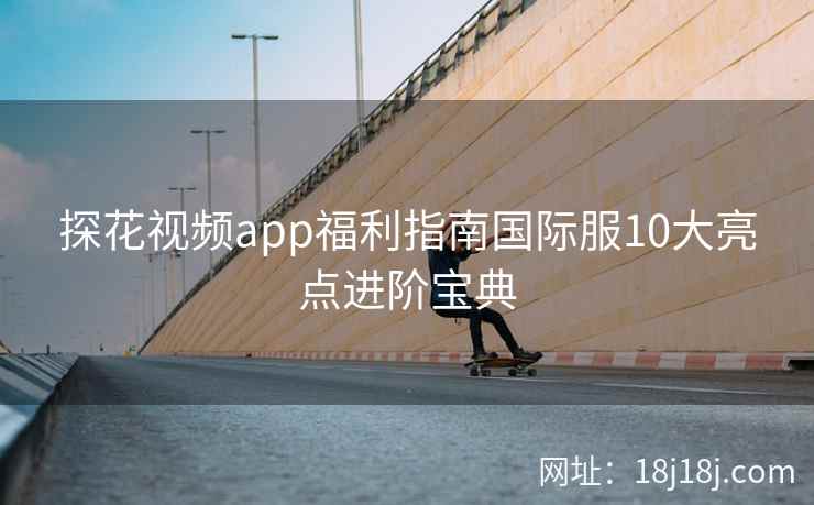 探花视频app福利指南国际服10大亮点进阶宝典
