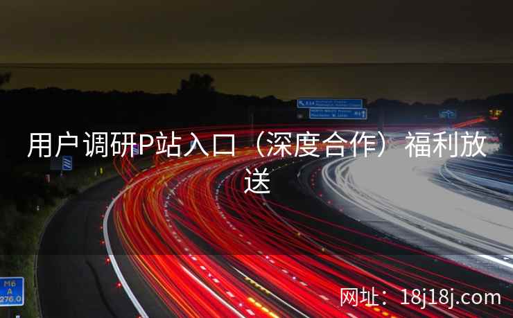 用户调研P站入口(深度合作)福利放送 用户调研P站入口(深度合作)福利放送