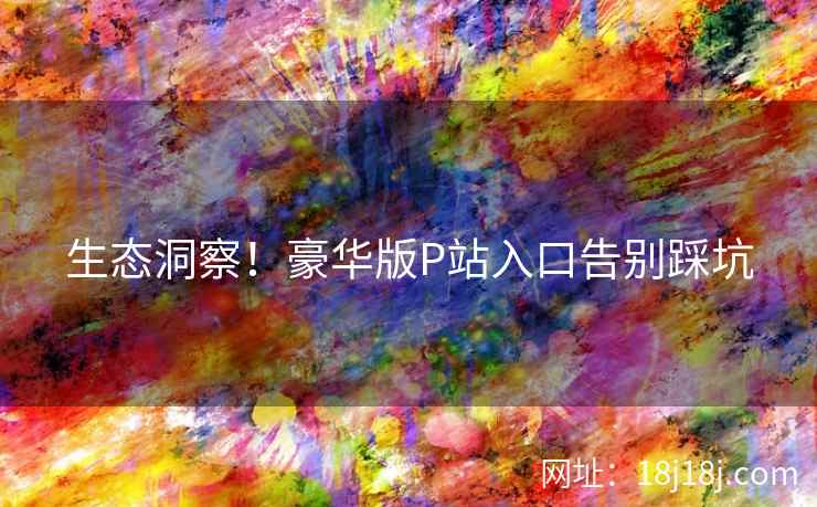 生态洞察!豪华版P站入口告别踩坑 生态洞察!豪华版P站入口告别踩坑