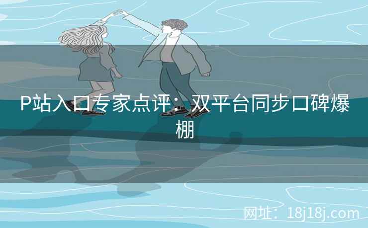 P站入口专家点评：双平台同步口碑爆棚