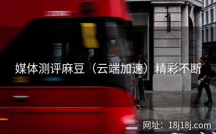 媒体测评麻豆（云端加速）精彩不断