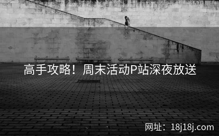 高手攻略!周末活动P站深夜放送 高手攻略!周末活动P站深夜放送