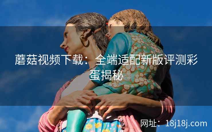 蘑菇视频下载：全端适配新版评测彩蛋揭秘