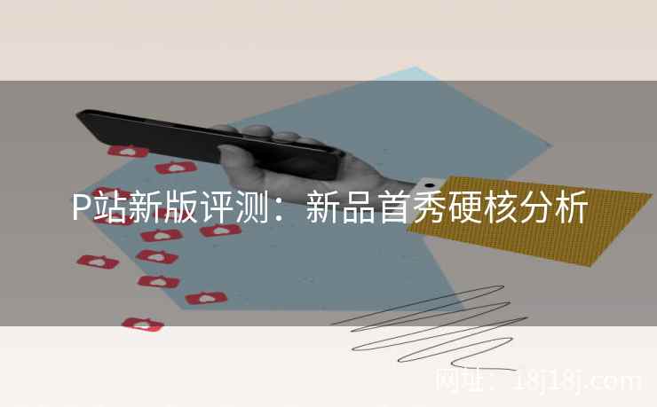 P站新版评测:新品首秀硬核分析 P站新版评测:新品首秀硬核分析