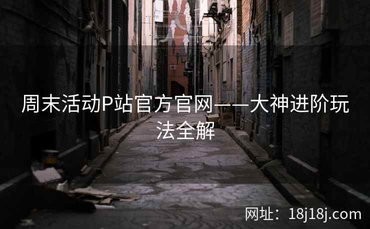 周末活动P站官方官网——大神进阶玩法全解